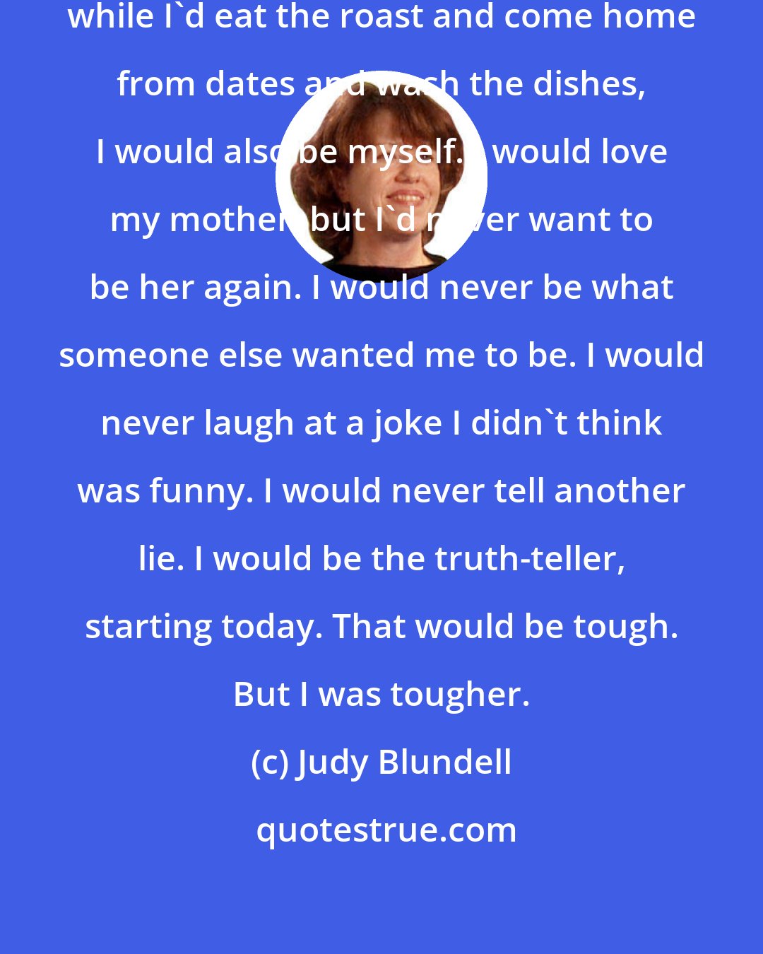 Judy Blundell: But while I'd be their daughter, while I'd eat the roast and come home from dates and wash the dishes, I would also be myself. I would love my mother, but I'd never want to be her again. I would never be what someone else wanted me to be. I would never laugh at a joke I didn't think was funny. I would never tell another lie. I would be the truth-teller, starting today. That would be tough. But I was tougher.