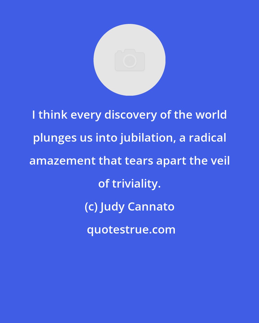Judy Cannato: I think every discovery of the world plunges us into jubilation, a radical amazement that tears apart the veil of triviality.