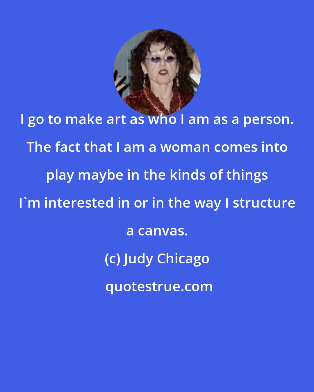 Judy Chicago: I go to make art as who I am as a person. The fact that I am a woman comes into play maybe in the kinds of things I'm interested in or in the way I structure a canvas.