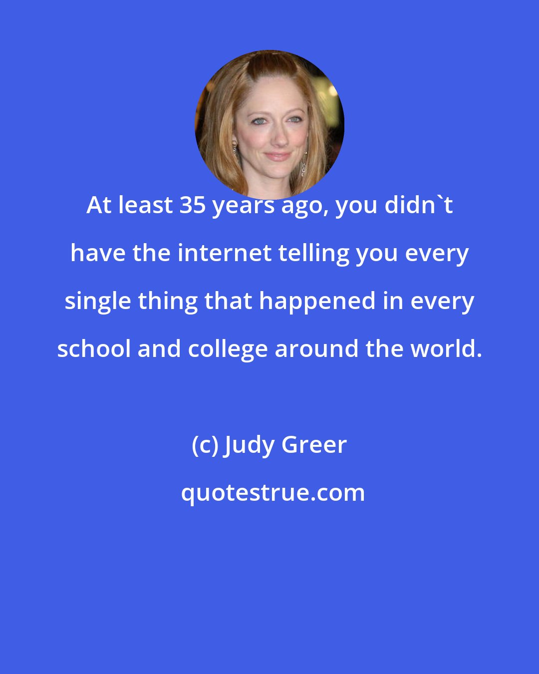 Judy Greer: At least 35 years ago, you didn't have the internet telling you every single thing that happened in every school and college around the world.