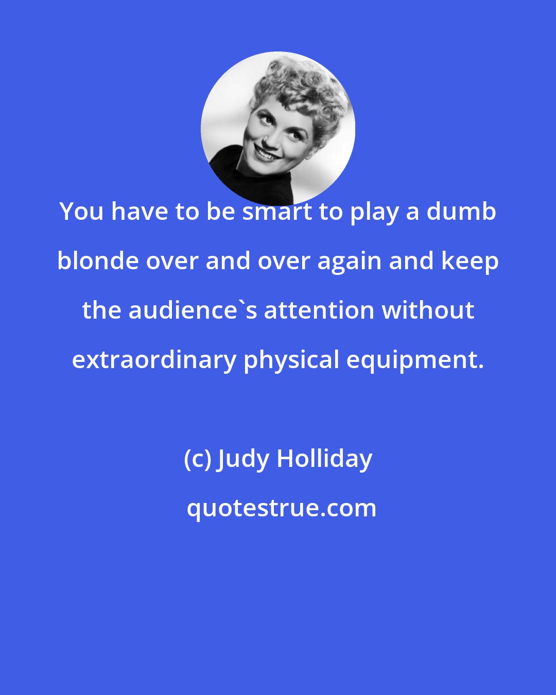 Judy Holliday: You have to be smart to play a dumb blonde over and over again and keep the audience's attention without extraordinary physical equipment.