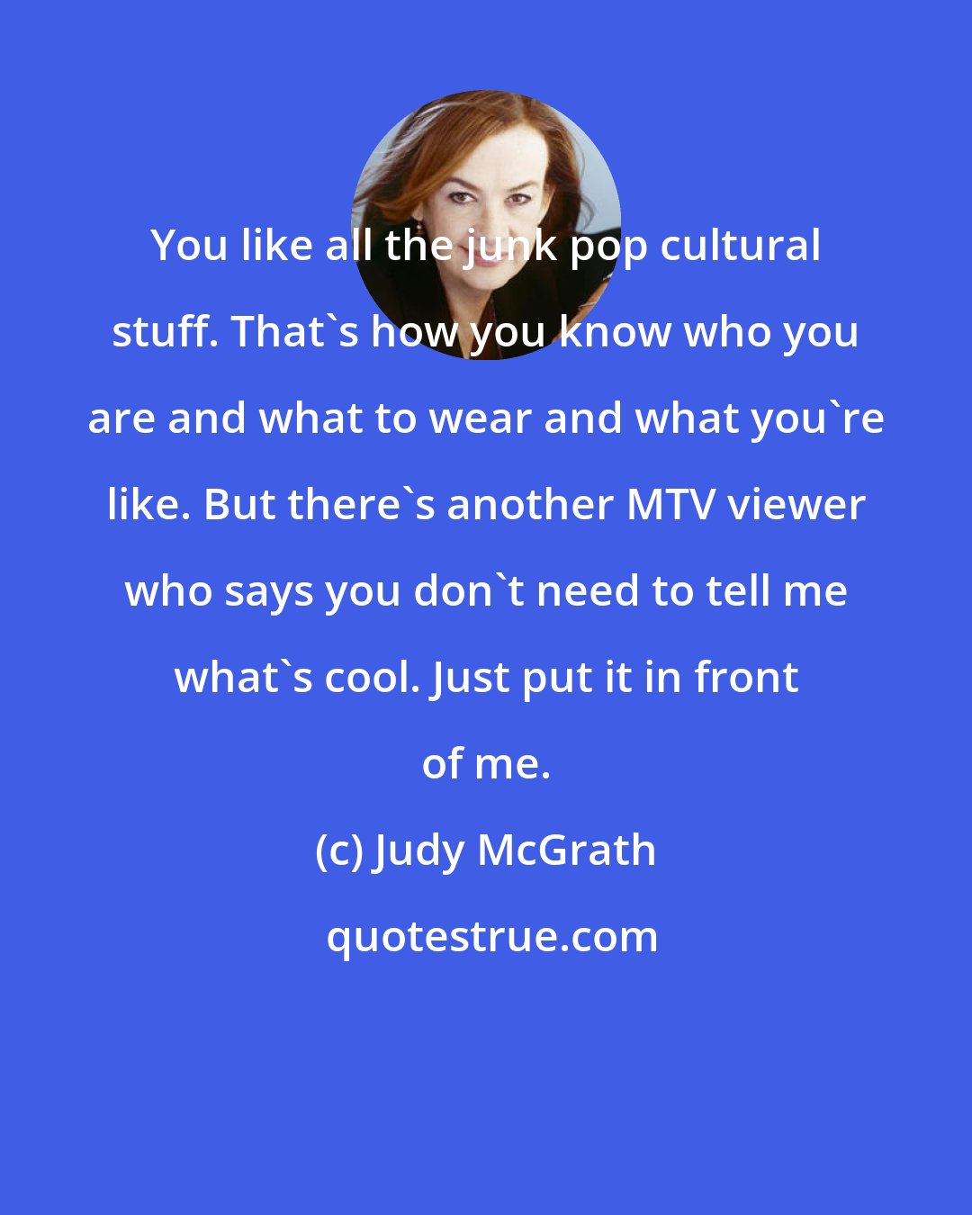 Judy McGrath: You like all the junk pop cultural stuff. That's how you know who you are and what to wear and what you're like. But there's another MTV viewer who says you don't need to tell me what's cool. Just put it in front of me.