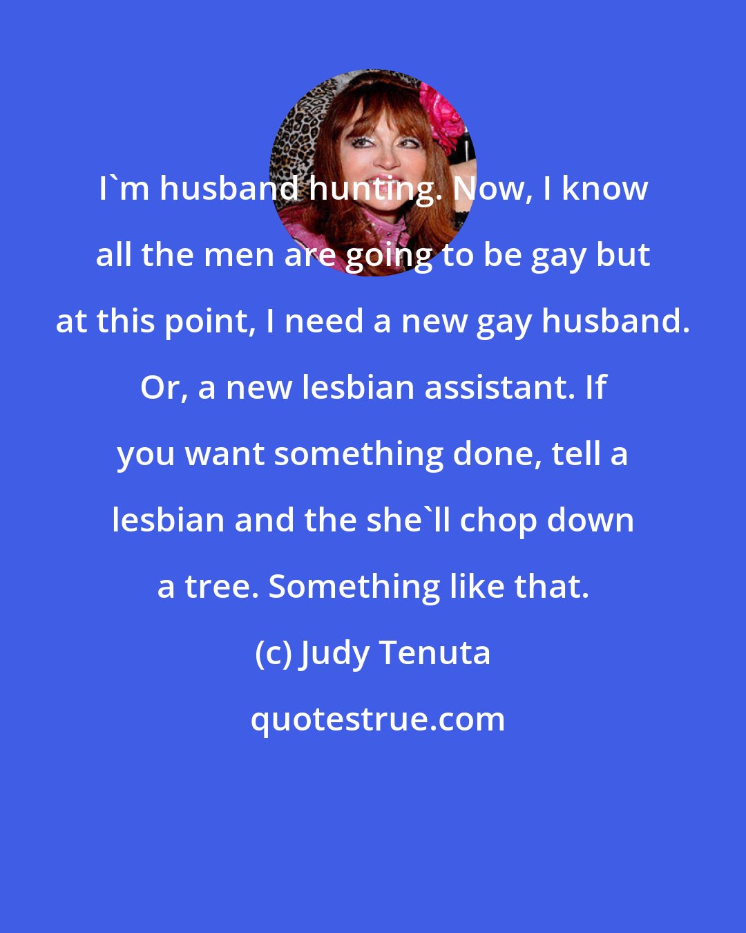 Judy Tenuta: I'm husband hunting. Now, I know all the men are going to be gay but at this point, I need a new gay husband. Or, a new lesbian assistant. If you want something done, tell a lesbian and the she'll chop down a tree. Something like that.