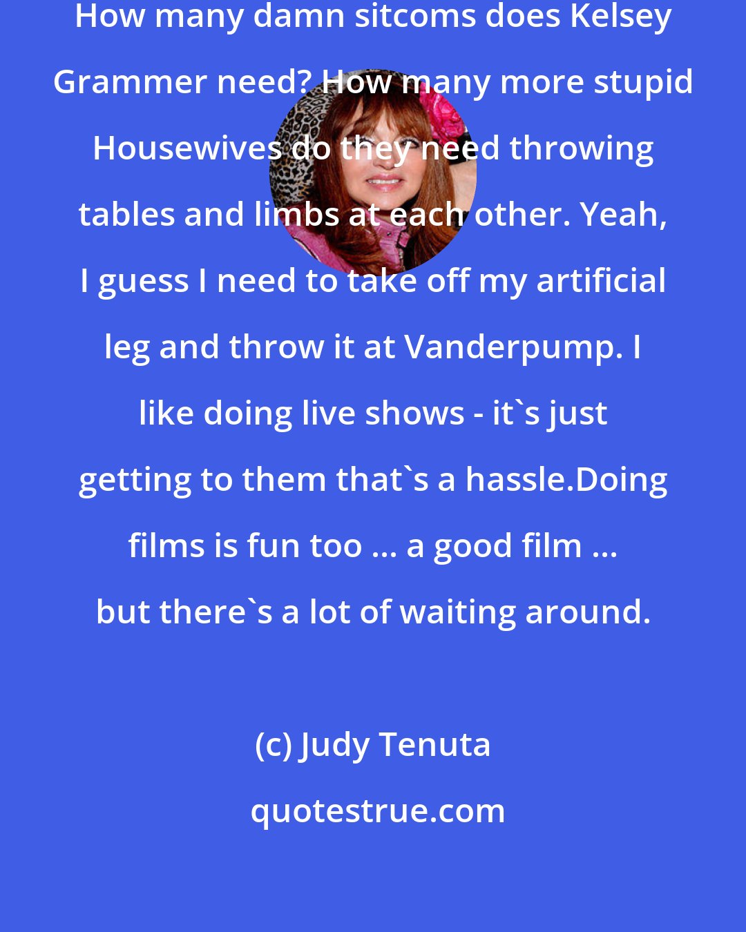 Judy Tenuta: I should have my own show by now. Yeah. How many damn sitcoms does Kelsey Grammer need? How many more stupid Housewives do they need throwing tables and limbs at each other. Yeah, I guess I need to take off my artificial leg and throw it at Vanderpump. I like doing live shows - it's just getting to them that's a hassle.Doing films is fun too ... a good film ... but there's a lot of waiting around.