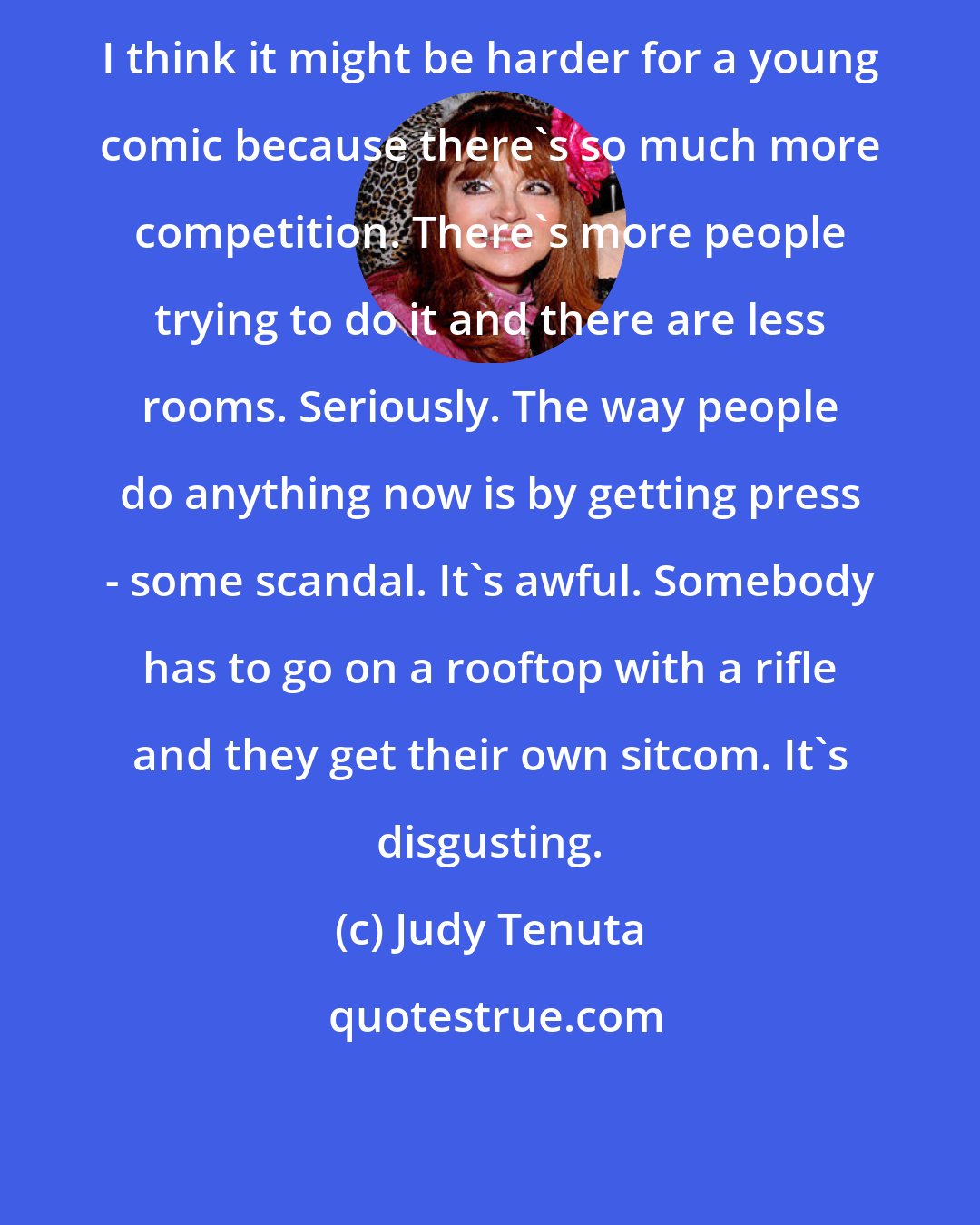 Judy Tenuta: I think it might be harder for a young comic because there's so much more competition. There's more people trying to do it and there are less rooms. Seriously. The way people do anything now is by getting press - some scandal. It's awful. Somebody has to go on a rooftop with a rifle and they get their own sitcom. It's disgusting.