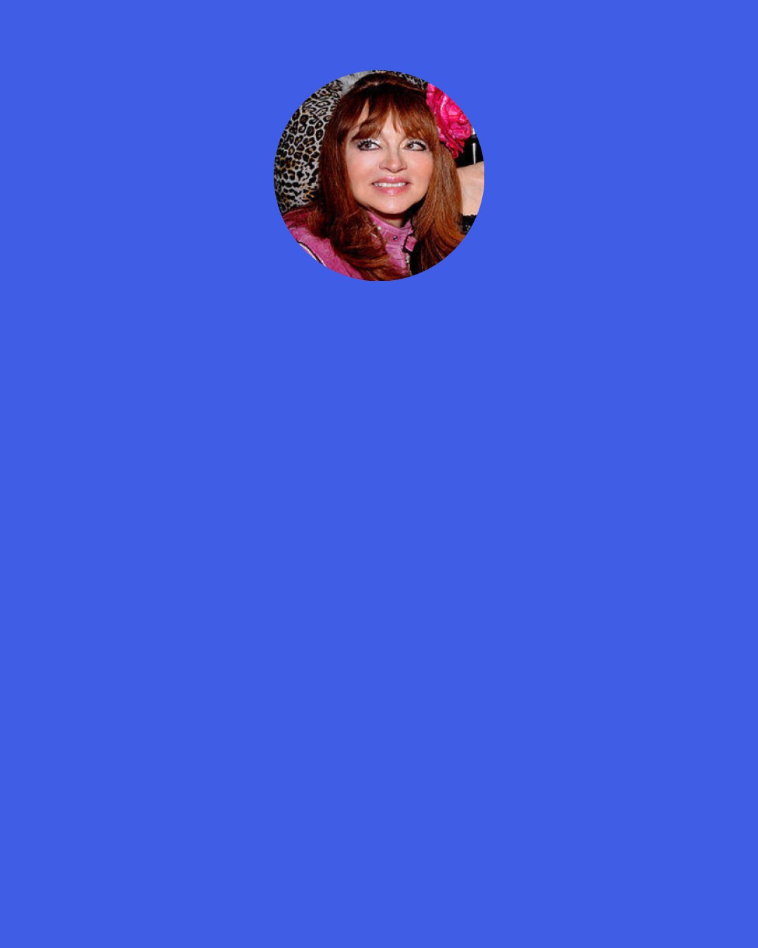 Judy Tenuta: I was born a Love Goddess. My parents, Caesar and Joanne, always told me that I was a little Goddess and Petite Flower. I was a Petite Flower, and I had all these brothers who were always trying to boss me around. I told them, "No. You must kiss my hand or kiss my feet". That's how I became the Goddess.