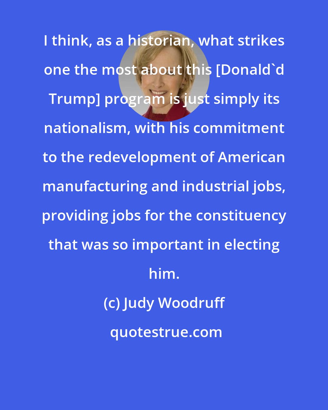 Judy Woodruff: I think, as a historian, what strikes one the most about this [Donald'd Trump] program is just simply its nationalism, with his commitment to the redevelopment of American manufacturing and industrial jobs, providing jobs for the constituency that was so important in electing him.