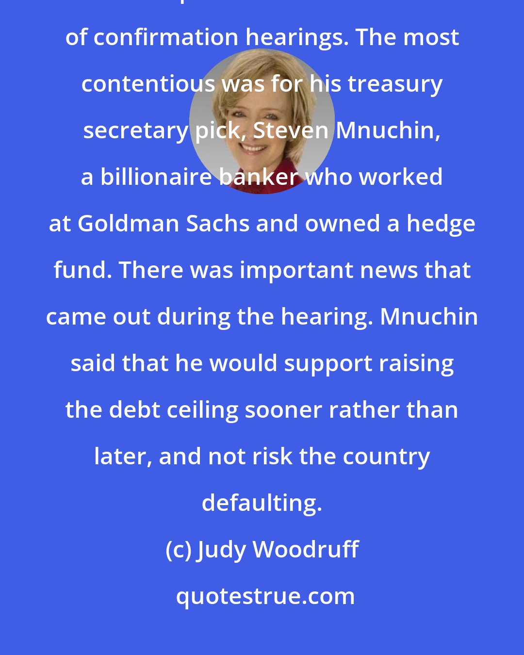 Judy Woodruff: The president-elect Donald Trump moved a bit closer to getting his Cabinet in place with another round of confirmation hearings. The most contentious was for his treasury secretary pick, Steven Mnuchin, a billionaire banker who worked at Goldman Sachs and owned a hedge fund. There was important news that came out during the hearing. Mnuchin said that he would support raising the debt ceiling sooner rather than later, and not risk the country defaulting.