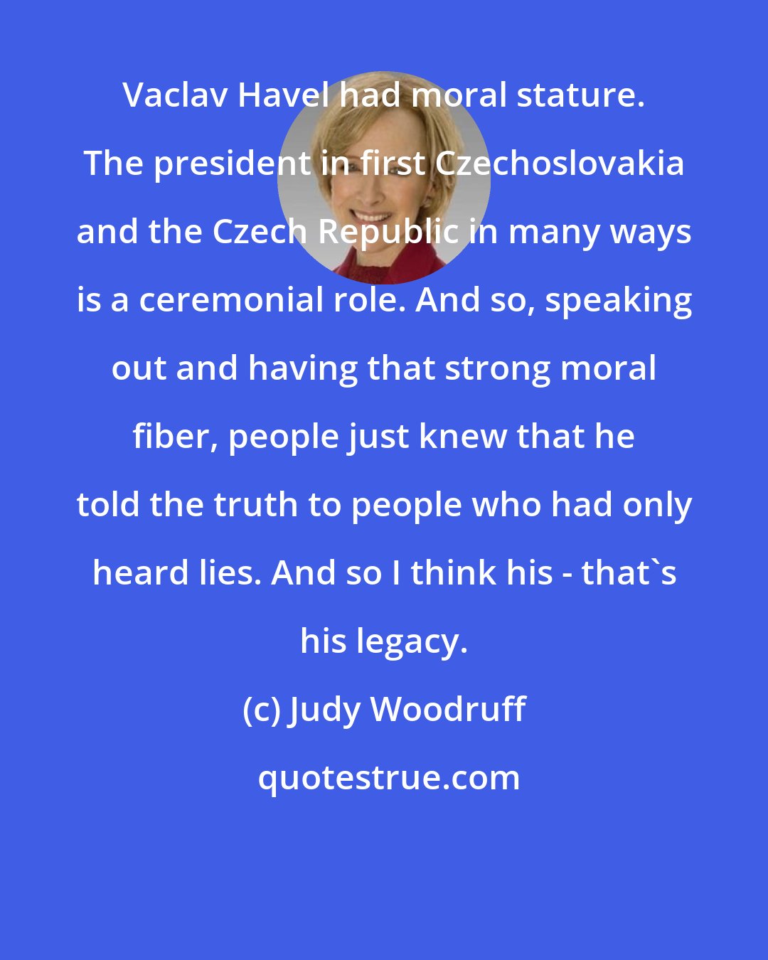 Judy Woodruff: Vaclav Havel had moral stature. The president in first Czechoslovakia and the Czech Republic in many ways is a ceremonial role. And so, speaking out and having that strong moral fiber, people just knew that he told the truth to people who had only heard lies. And so I think his - that's his legacy.