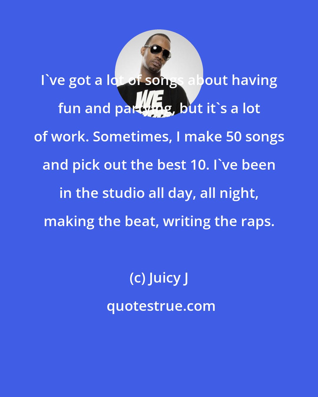 Juicy J: I've got a lot of songs about having fun and partying, but it's a lot of work. Sometimes, I make 50 songs and pick out the best 10. I've been in the studio all day, all night, making the beat, writing the raps.