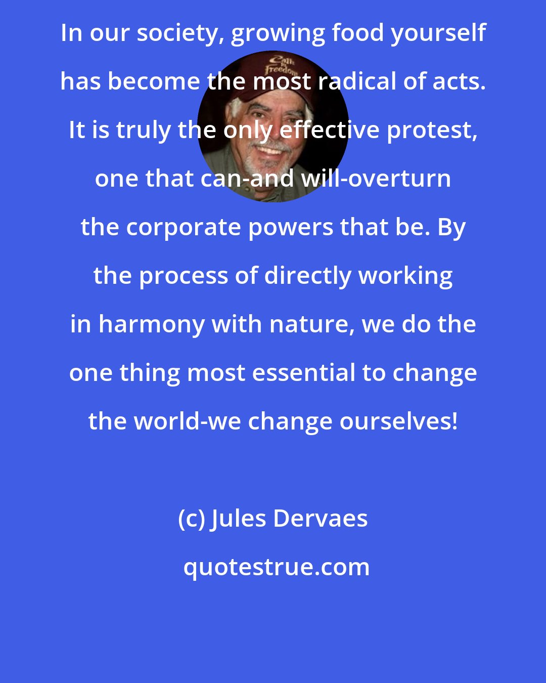 Jules Dervaes: In our society, growing food yourself has become the most radical of acts. It is truly the only effective protest, one that can-and will-overturn the corporate powers that be. By the process of directly working in harmony with nature, we do the one thing most essential to change the world-we change ourselves!