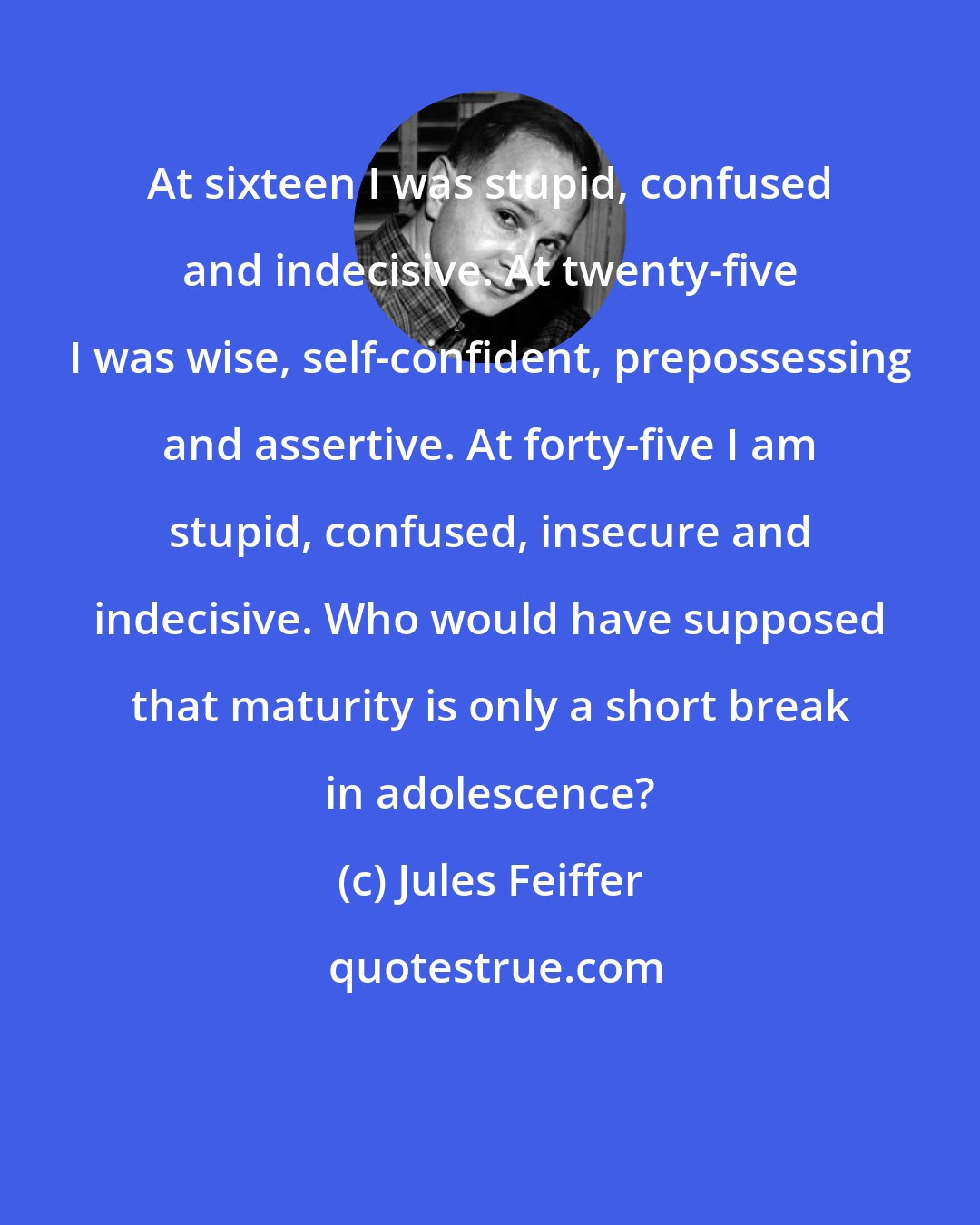 Jules Feiffer: At sixteen I was stupid, confused and indecisive. At twenty-five I was wise, self-confident, prepossessing and assertive. At forty-five I am stupid, confused, insecure and indecisive. Who would have supposed that maturity is only a short break in adolescence?