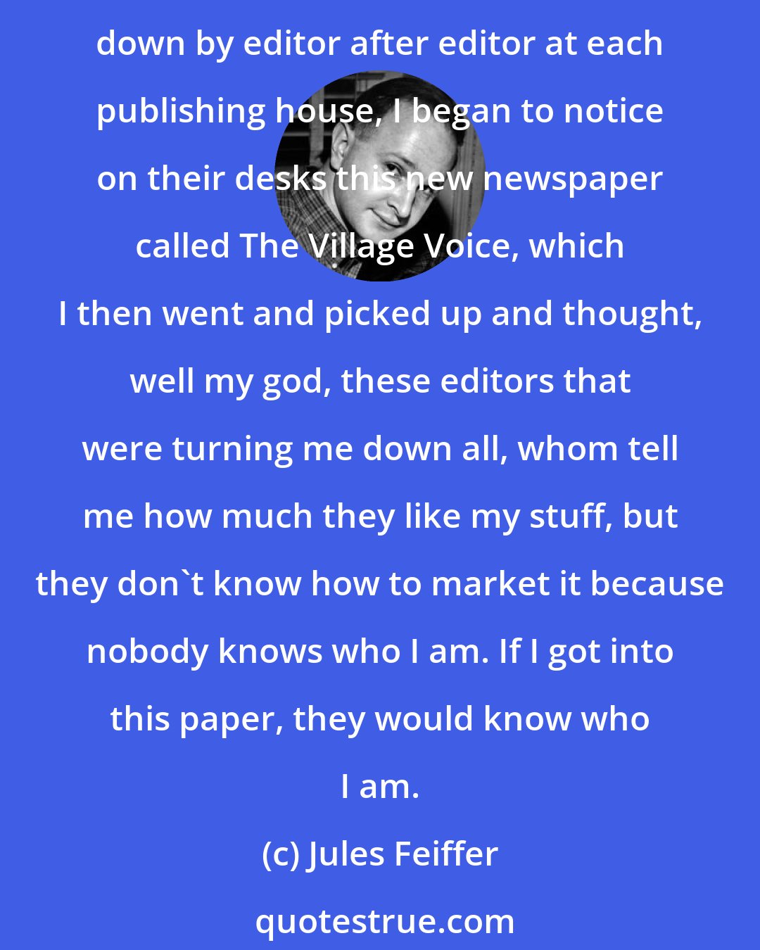 Jules Feiffer: At the time, liberals didn't understand that they had First Amendment rights. So, I was doing cartoons in this narrative cartoon form about subject surrounding that and as I was turned down by editor after editor at each publishing house, I began to notice on their desks this new newspaper called The Village Voice, which I then went and picked up and thought, well my god, these editors that were turning me down all, whom tell me how much they like my stuff, but they don't know how to market it because nobody knows who I am. If I got into this paper, they would know who I am.