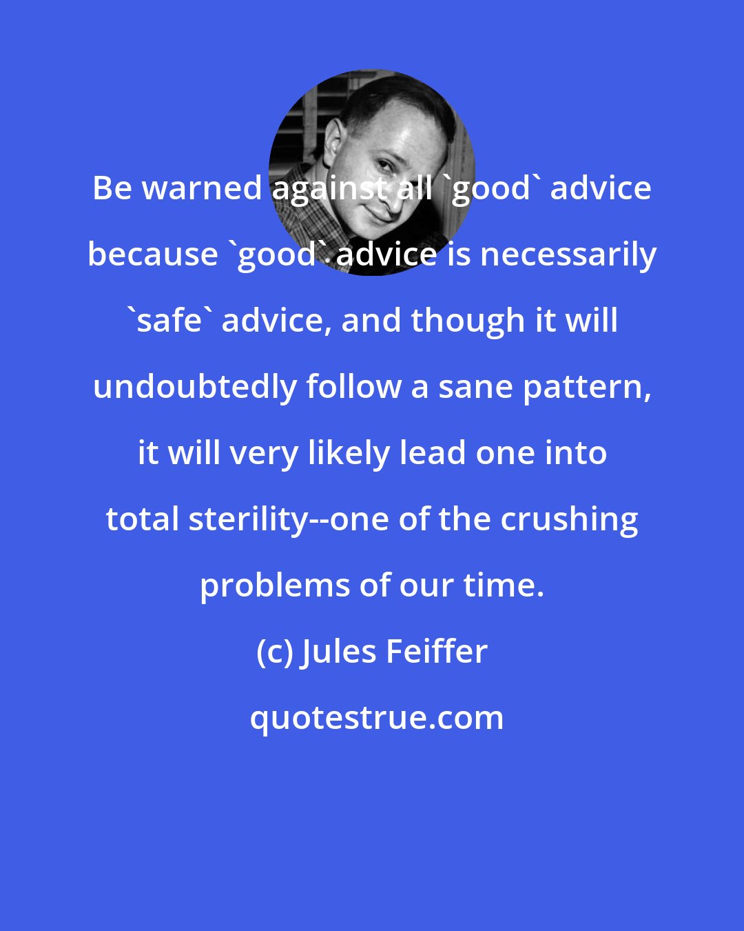 Jules Feiffer: Be warned against all 'good' advice because 'good' advice is necessarily 'safe' advice, and though it will undoubtedly follow a sane pattern, it will very likely lead one into total sterility--one of the crushing problems of our time.