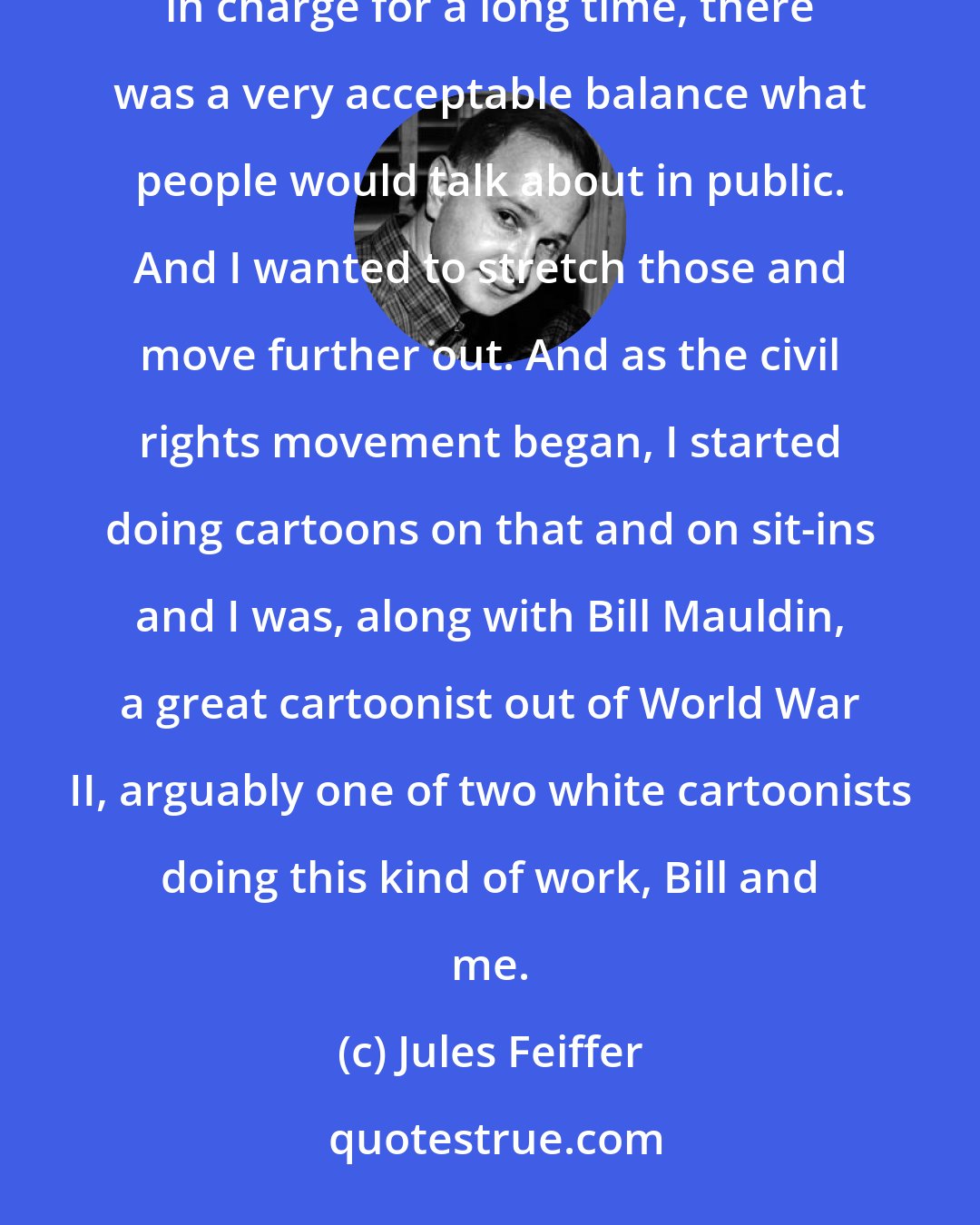 Jules Feiffer: Cartoons were very conservative. The country was very conservative. Although the liberals were allegedly in charge for a long time, there was a very acceptable balance what people would talk about in public. And I wanted to stretch those and move further out. And as the civil rights movement began, I started doing cartoons on that and on sit-ins and I was, along with Bill Mauldin, a great cartoonist out of World War II, arguably one of two white cartoonists doing this kind of work, Bill and me.