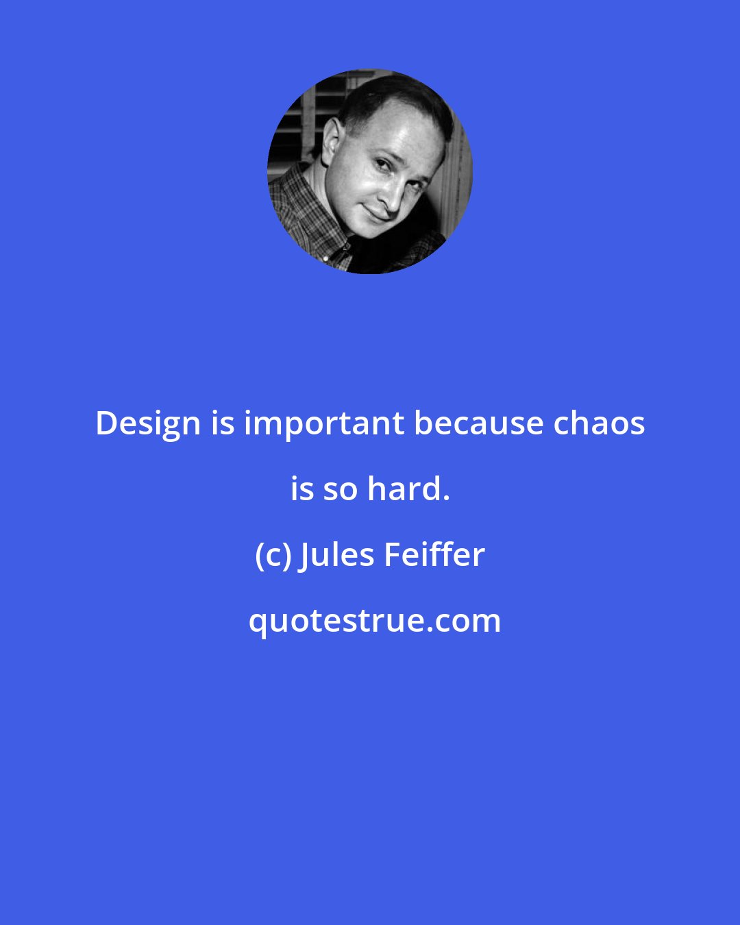 Jules Feiffer: Design is important because chaos is so hard.