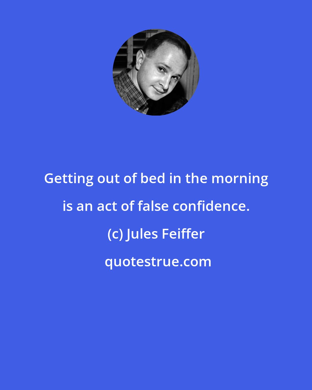 Jules Feiffer: Getting out of bed in the morning is an act of false confidence.