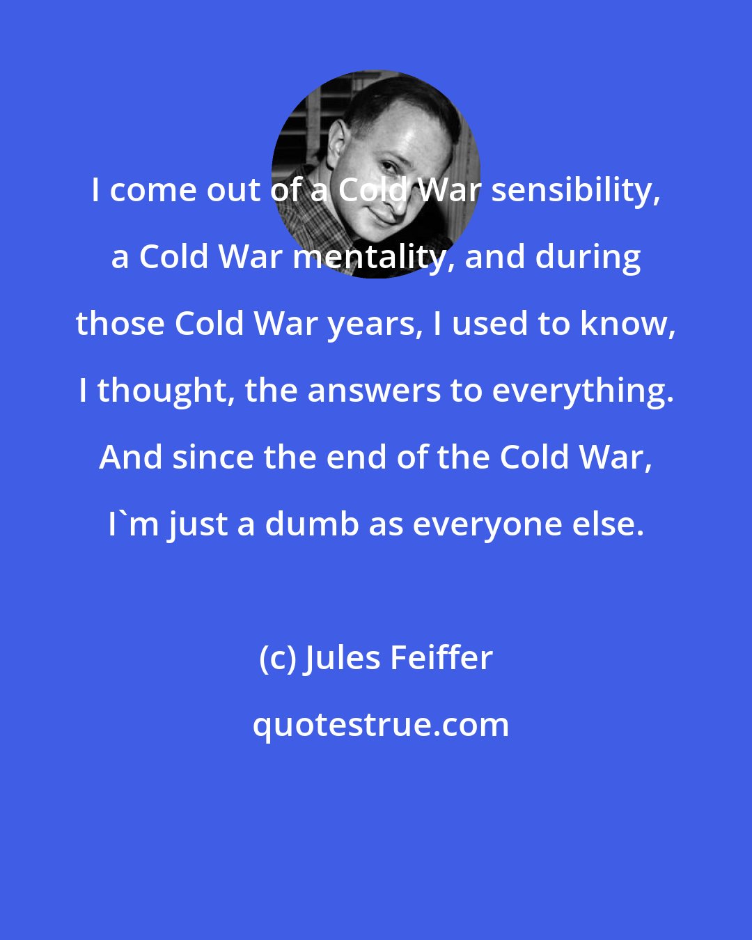 Jules Feiffer: I come out of a Cold War sensibility, a Cold War mentality, and during those Cold War years, I used to know, I thought, the answers to everything. And since the end of the Cold War, I'm just a dumb as everyone else.