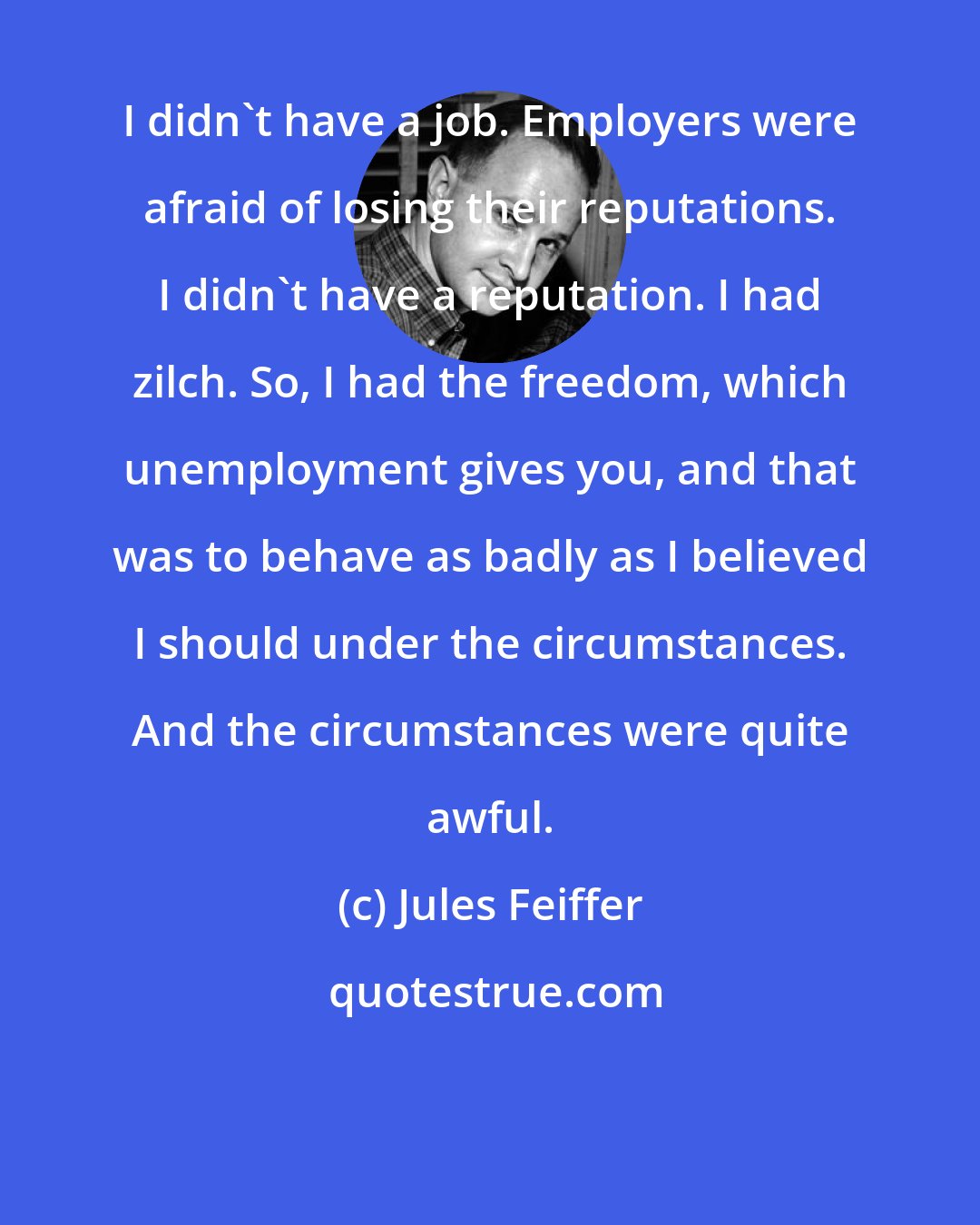 Jules Feiffer: I didn't have a job. Employers were afraid of losing their reputations. I didn't have a reputation. I had zilch. So, I had the freedom, which unemployment gives you, and that was to behave as badly as I believed I should under the circumstances. And the circumstances were quite awful.