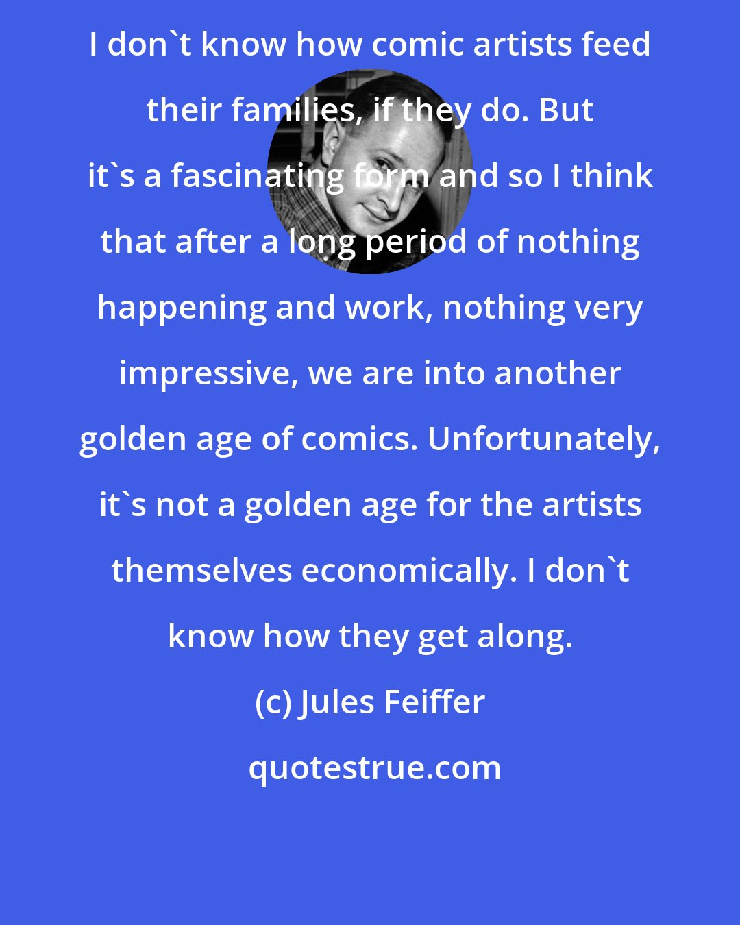 Jules Feiffer: I don't know how comic artists feed their families, if they do. But it's a fascinating form and so I think that after a long period of nothing happening and work, nothing very impressive, we are into another golden age of comics. Unfortunately, it's not a golden age for the artists themselves economically. I don't know how they get along.