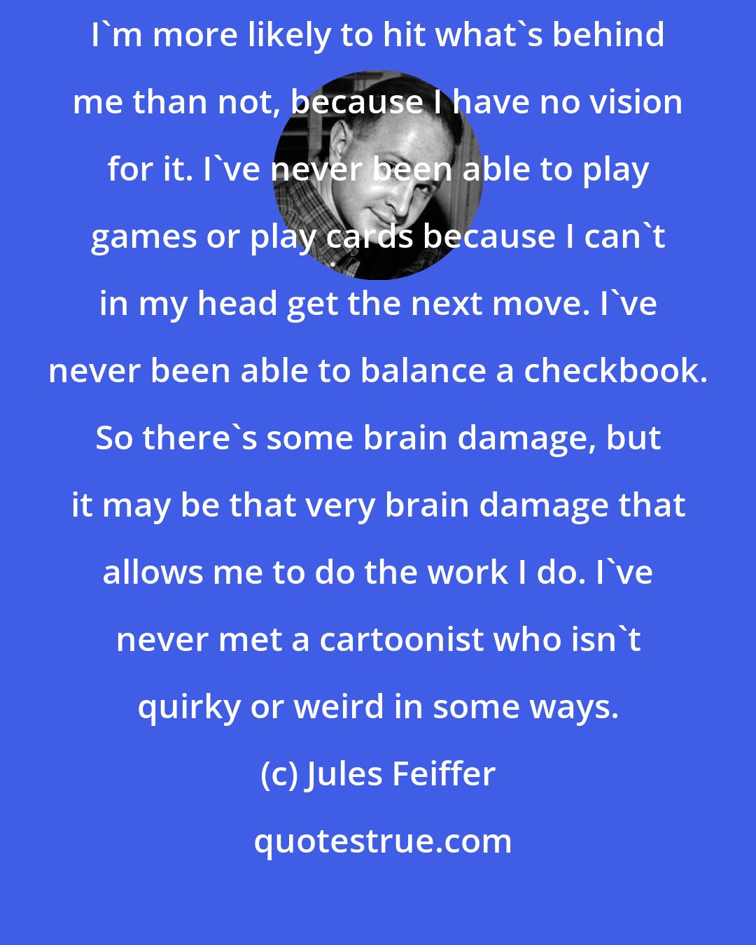 Jules Feiffer: I have no sense of direction; I never know where I am. When I back up a car, I'm more likely to hit what's behind me than not, because I have no vision for it. I've never been able to play games or play cards because I can't in my head get the next move. I've never been able to balance a checkbook. So there's some brain damage, but it may be that very brain damage that allows me to do the work I do. I've never met a cartoonist who isn't quirky or weird in some ways.