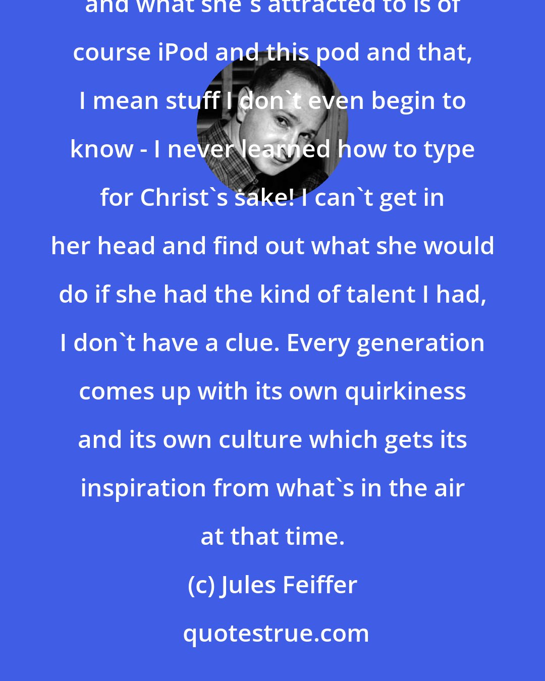 Jules Feiffer: I'm not electronically geared at all; I'm really a 19th century cartoonist. I have a 15-year-old daughter, and what she's attracted to is of course iPod and this pod and that, I mean stuff I don't even begin to know - I never learned how to type for Christ's sake! I can't get in her head and find out what she would do if she had the kind of talent I had, I don't have a clue. Every generation comes up with its own quirkiness and its own culture which gets its inspiration from what's in the air at that time.