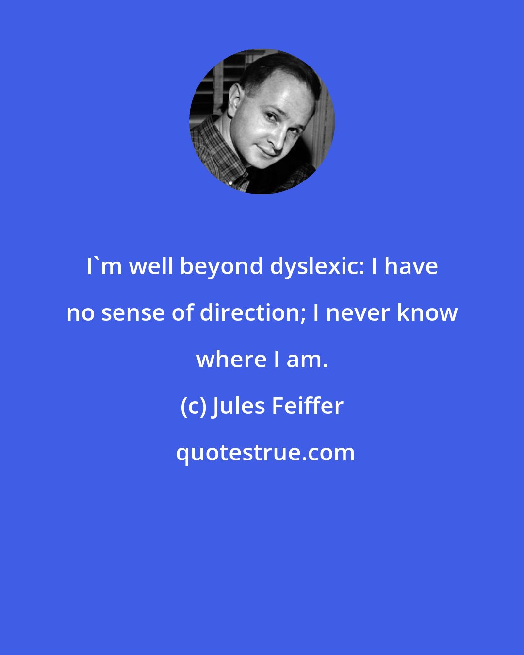 Jules Feiffer: I'm well beyond dyslexic: I have no sense of direction; I never know where I am.