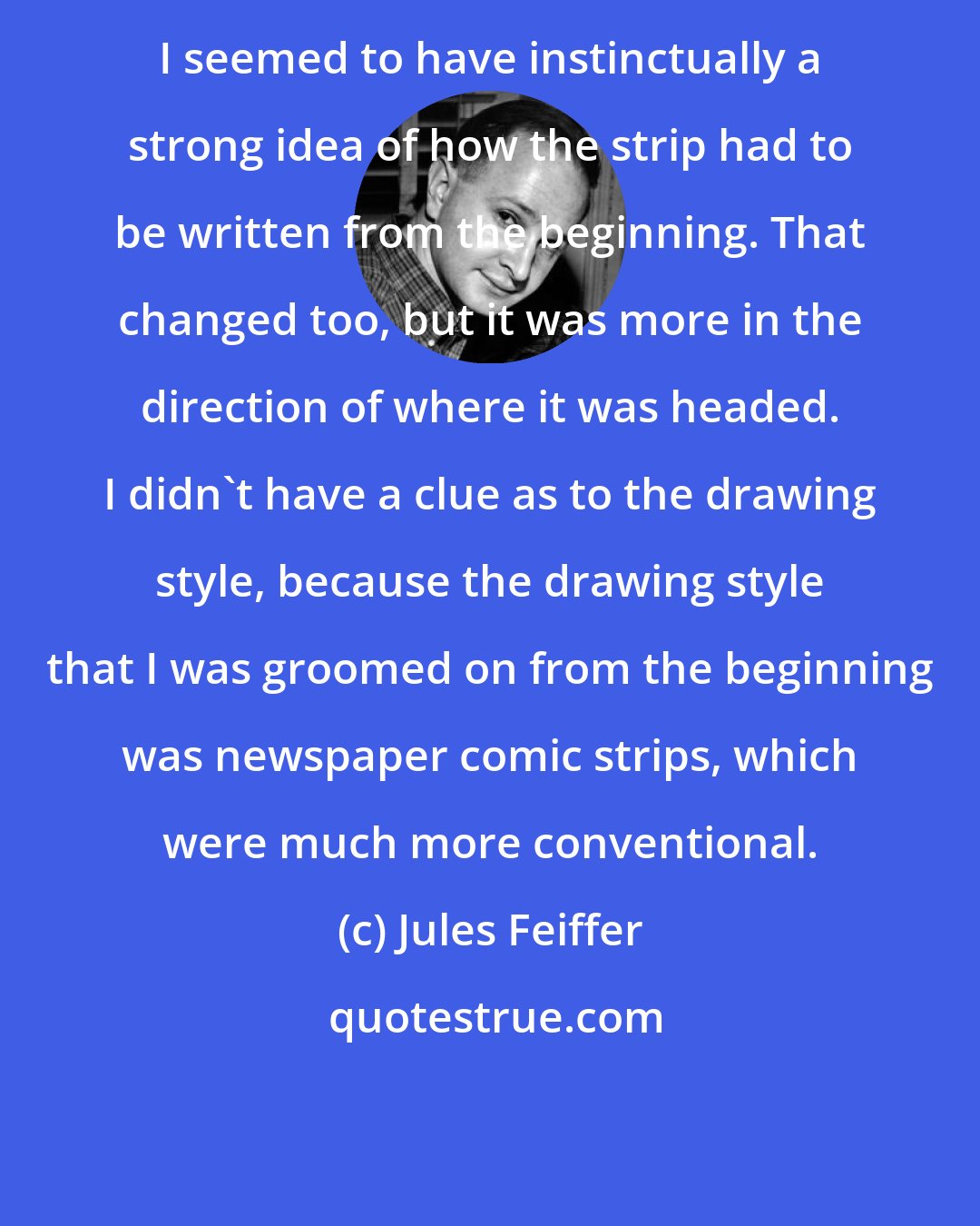 Jules Feiffer: I seemed to have instinctually a strong idea of how the strip had to be written from the beginning. That changed too, but it was more in the direction of where it was headed. I didn't have a clue as to the drawing style, because the drawing style that I was groomed on from the beginning was newspaper comic strips, which were much more conventional.