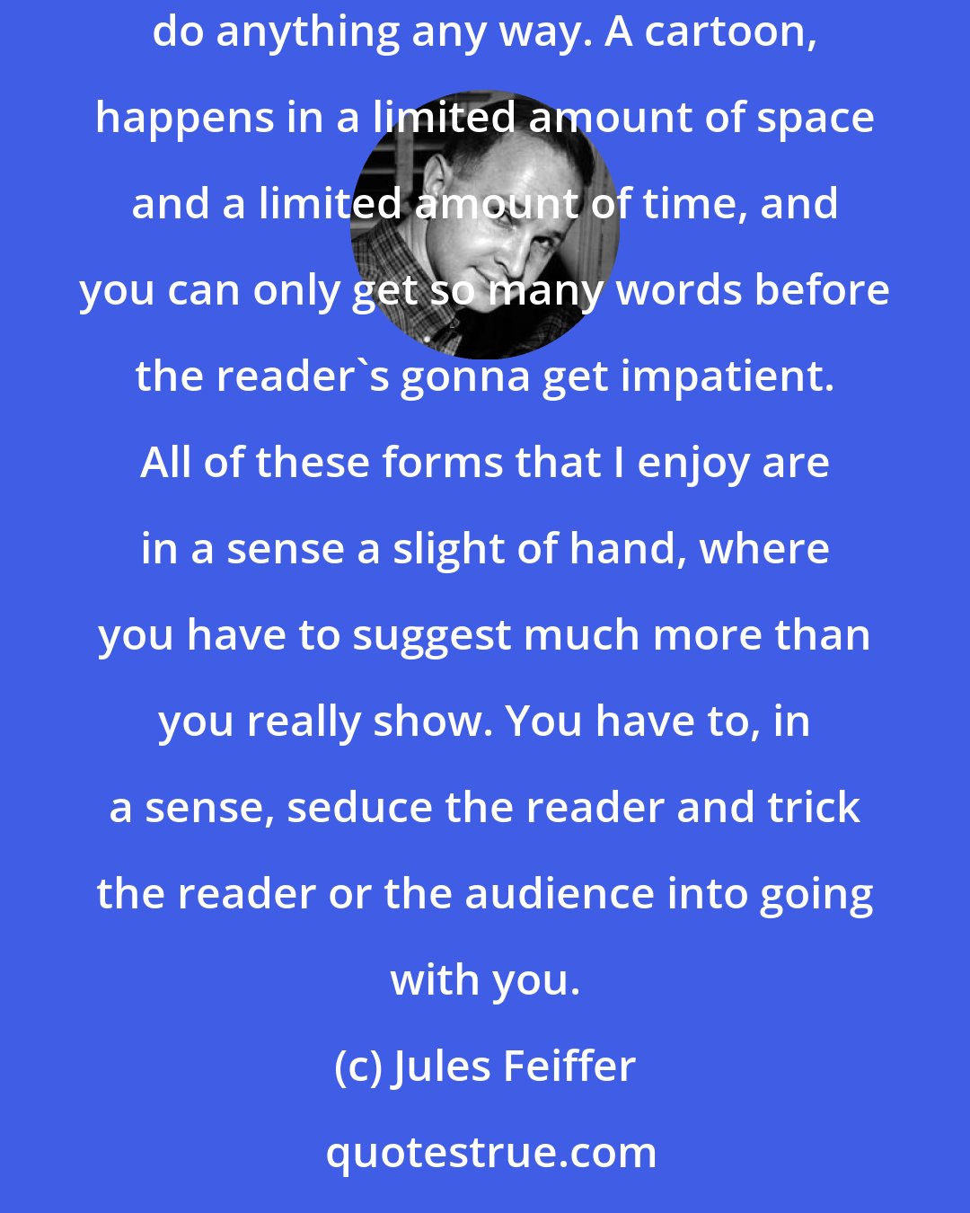 Jules Feiffer: I think a play can do almost anything, because it's also a static form, much more so than in a movie. In a movie you can move the scenery, you can do anything any way. A cartoon, happens in a limited amount of space and a limited amount of time, and you can only get so many words before the reader's gonna get impatient. All of these forms that I enjoy are in a sense a slight of hand, where you have to suggest much more than you really show. You have to, in a sense, seduce the reader and trick the reader or the audience into going with you.