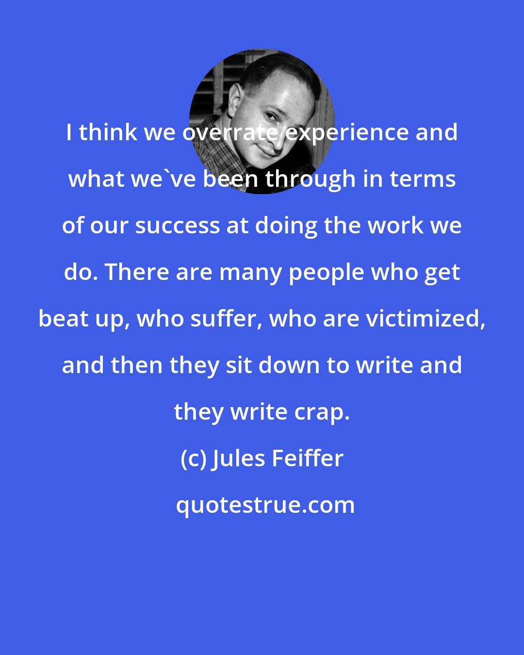 Jules Feiffer: I think we overrate experience and what we've been through in terms of our success at doing the work we do. There are many people who get beat up, who suffer, who are victimized, and then they sit down to write and they write crap.