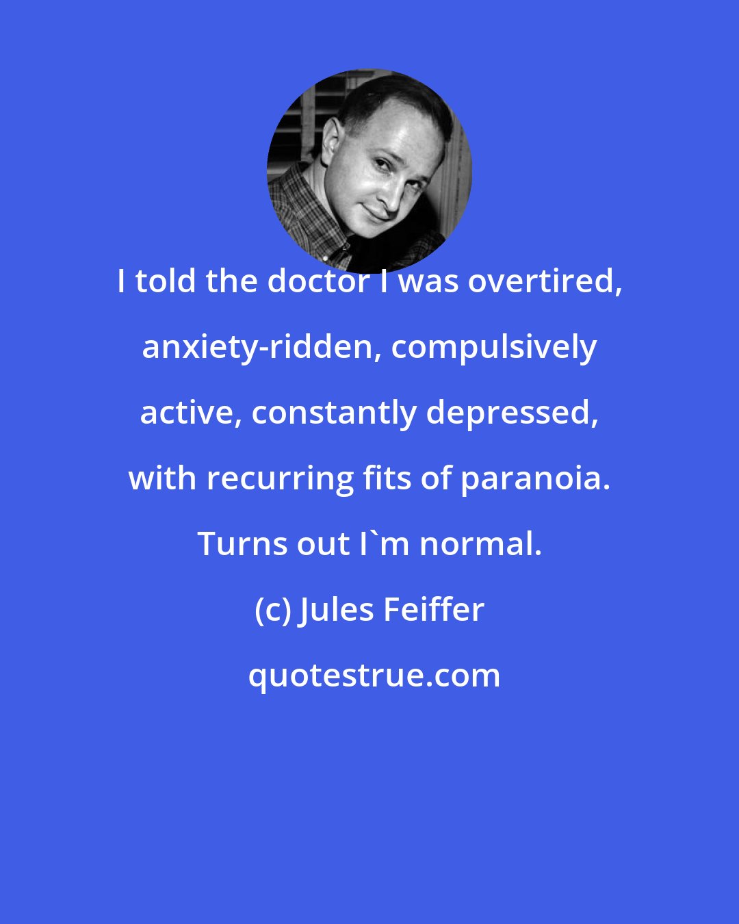 Jules Feiffer: I told the doctor I was overtired, anxiety-ridden, compulsively active, constantly depressed, with recurring fits of paranoia. Turns out I'm normal.