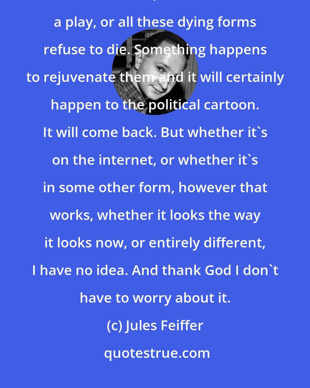 Jules Feiffer: I've been around a long time and I've found that these forms, whether it's the cartoon, or whether it's a play, or all these dying forms refuse to die. Something happens to rejuvenate them and it will certainly happen to the political cartoon. It will come back. But whether it's on the internet, or whether it's in some other form, however that works, whether it looks the way it looks now, or entirely different, I have no idea. And thank God I don't have to worry about it.