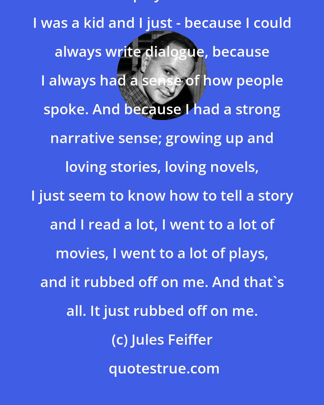 Jules Feiffer: I've had enormous luck and enormous pleasure in working in such forms as movies and plays that I loved when I was a kid and I just - because I could always write dialogue, because I always had a sense of how people spoke. And because I had a strong narrative sense; growing up and loving stories, loving novels, I just seem to know how to tell a story and I read a lot, I went to a lot of movies, I went to a lot of plays, and it rubbed off on me. And that's all. It just rubbed off on me.