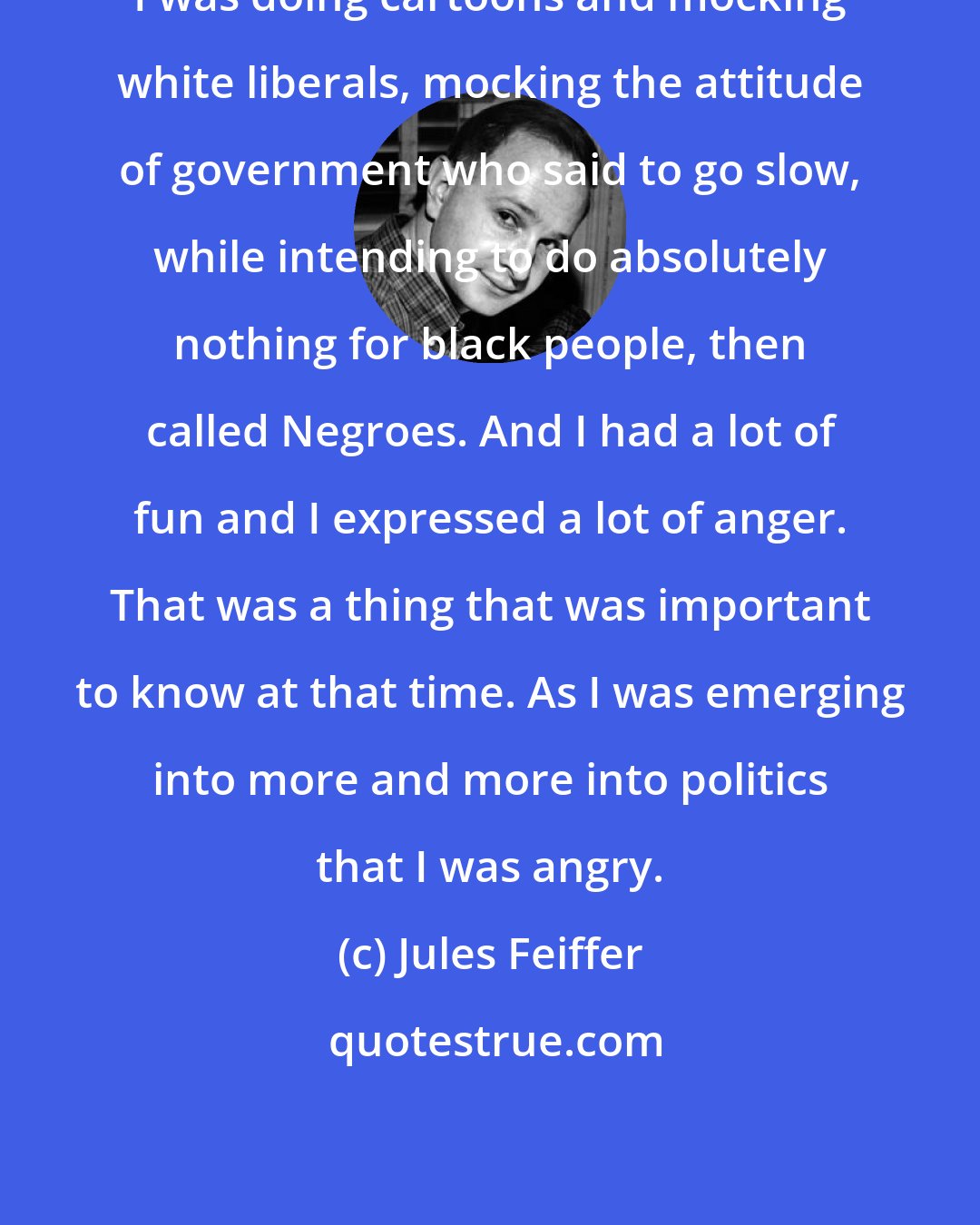 Jules Feiffer: I was doing cartoons and mocking white liberals, mocking the attitude of government who said to go slow, while intending to do absolutely nothing for black people, then called Negroes. And I had a lot of fun and I expressed a lot of anger. That was a thing that was important to know at that time. As I was emerging into more and more into politics that I was angry.