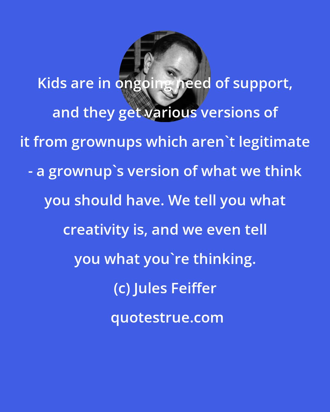 Jules Feiffer: Kids are in ongoing need of support, and they get various versions of it from grownups which aren't legitimate - a grownup's version of what we think you should have. We tell you what creativity is, and we even tell you what you're thinking.