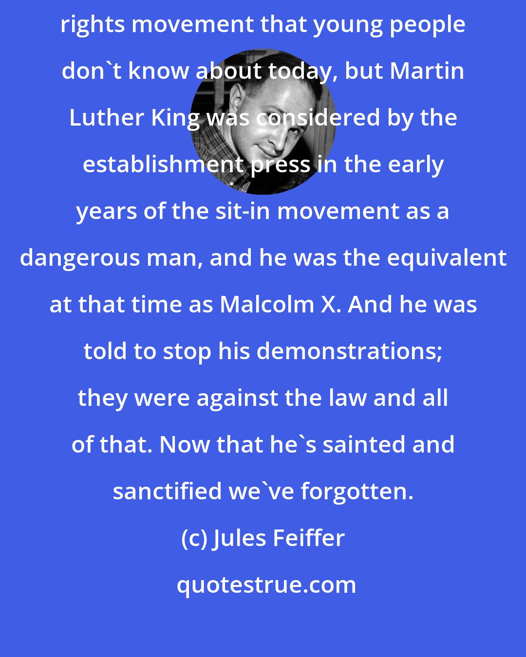 Jules Feiffer: That was exciting to be able to comment on civil rights. I mean, the civil rights movement that young people don't know about today, but Martin Luther King was considered by the establishment press in the early years of the sit-in movement as a dangerous man, and he was the equivalent at that time as Malcolm X. And he was told to stop his demonstrations; they were against the law and all of that. Now that he's sainted and sanctified we've forgotten.