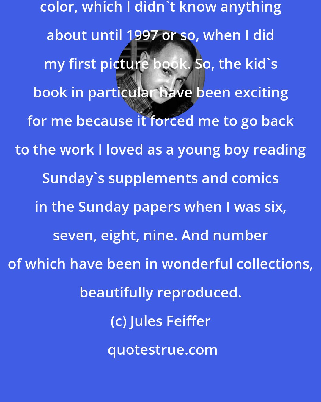 Jules Feiffer: There's the excitement of adding color, which I didn't know anything about until 1997 or so, when I did my first picture book. So, the kid's book in particular have been exciting for me because it forced me to go back to the work I loved as a young boy reading Sunday's supplements and comics in the Sunday papers when I was six, seven, eight, nine. And number of which have been in wonderful collections, beautifully reproduced.