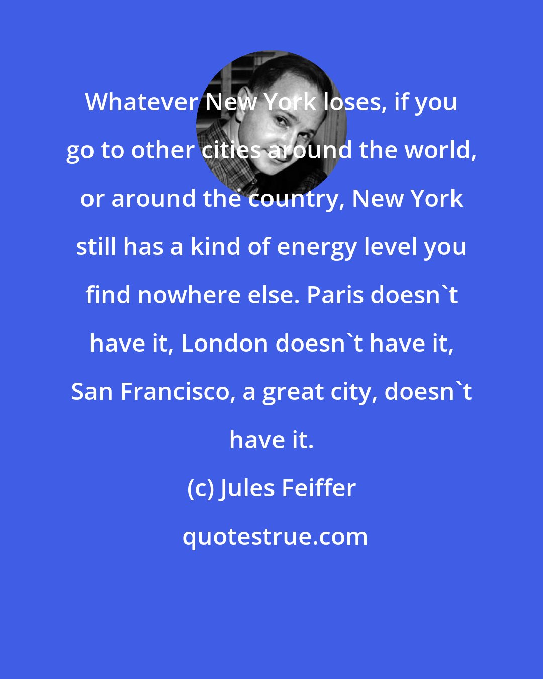 Jules Feiffer: Whatever New York loses, if you go to other cities around the world, or around the country, New York still has a kind of energy level you find nowhere else. Paris doesn't have it, London doesn't have it, San Francisco, a great city, doesn't have it.