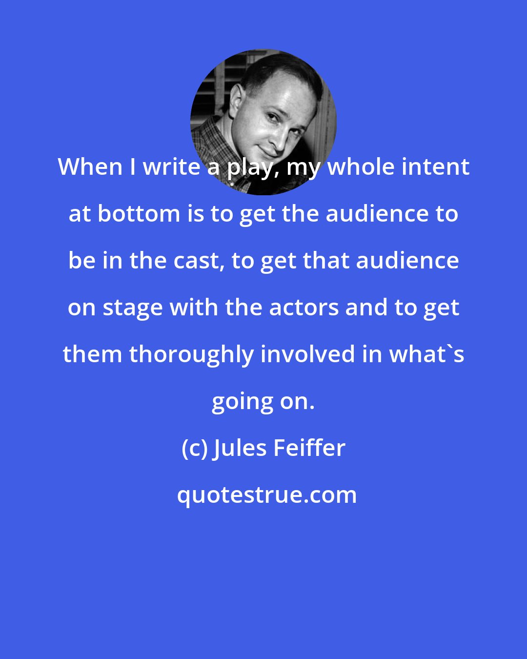 Jules Feiffer: When I write a play, my whole intent at bottom is to get the audience to be in the cast, to get that audience on stage with the actors and to get them thoroughly involved in what's going on.