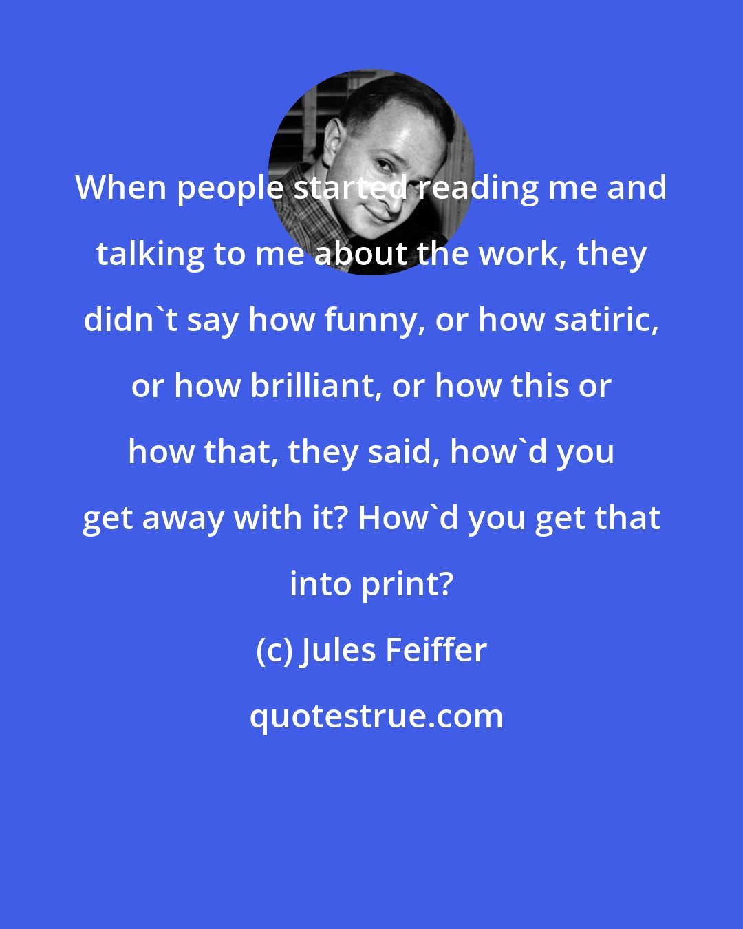 Jules Feiffer: When people started reading me and talking to me about the work, they didn't say how funny, or how satiric, or how brilliant, or how this or how that, they said, how'd you get away with it? How'd you get that into print?