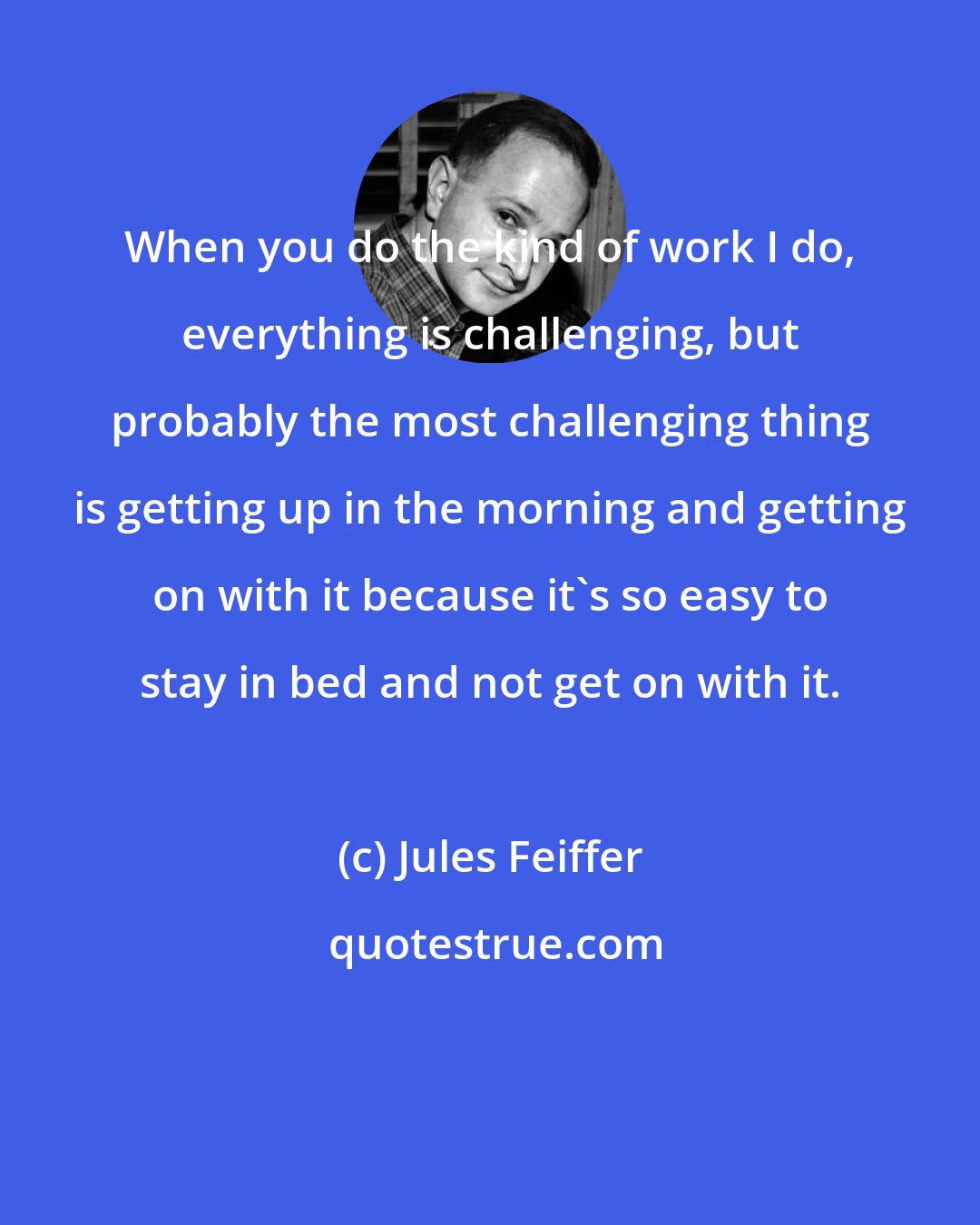 Jules Feiffer: When you do the kind of work I do, everything is challenging, but probably the most challenging thing is getting up in the morning and getting on with it because it's so easy to stay in bed and not get on with it.