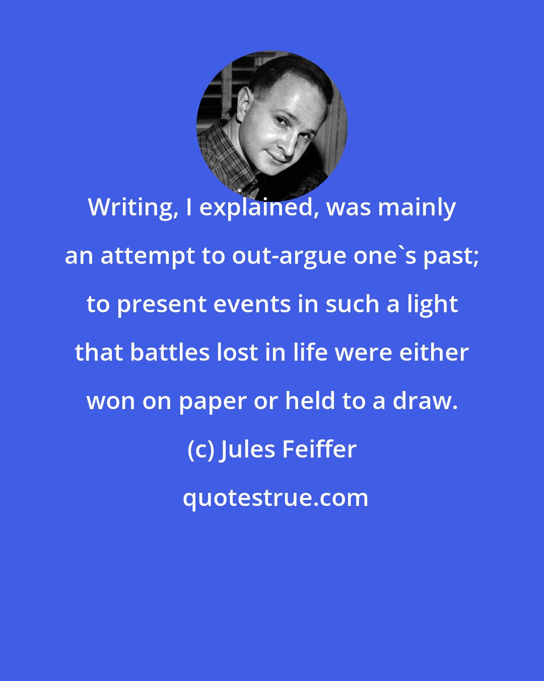 Jules Feiffer: Writing, I explained, was mainly an attempt to out-argue one's past; to present events in such a light that battles lost in life were either won on paper or held to a draw.