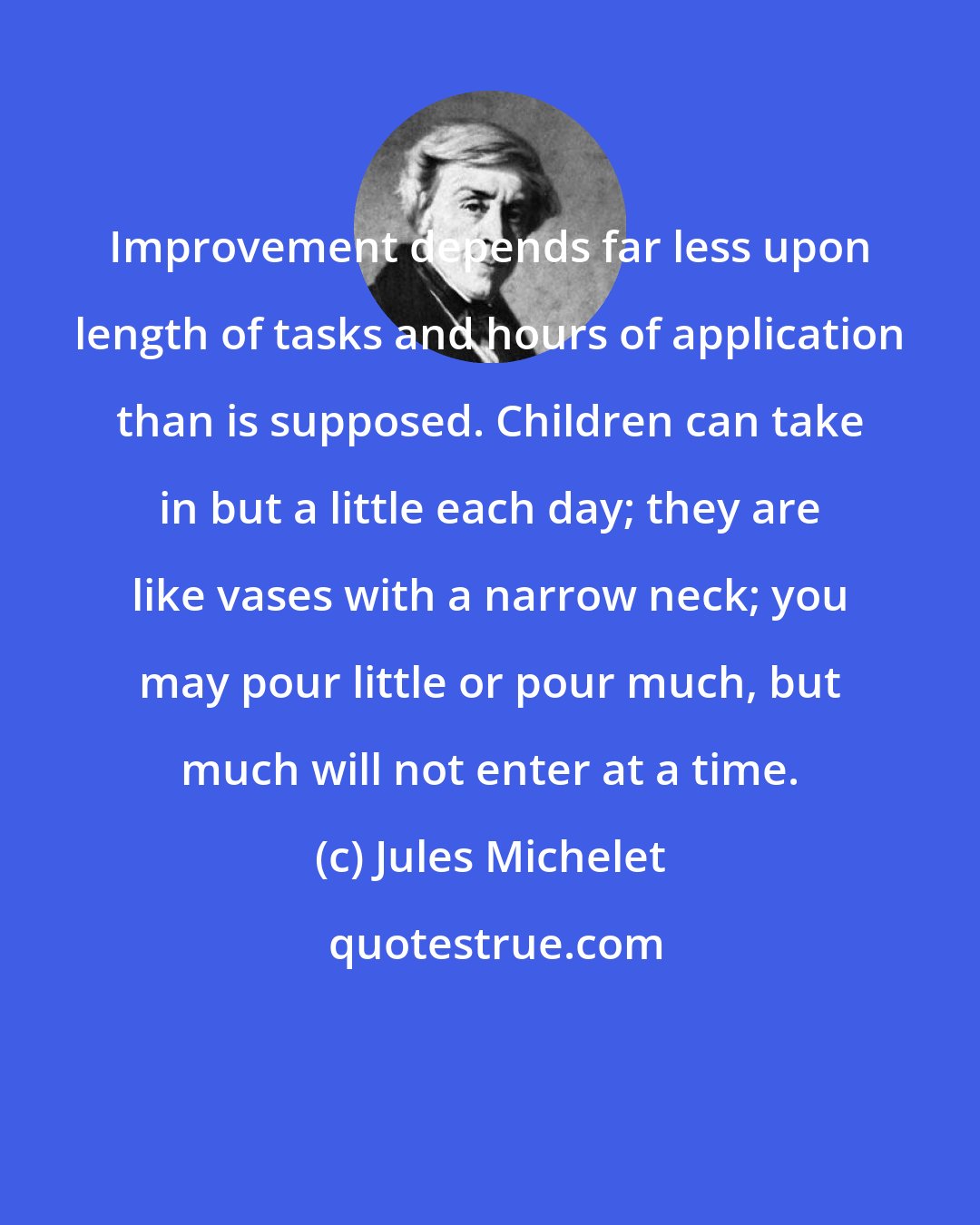 Jules Michelet: Improvement depends far less upon length of tasks and hours of application than is supposed. Children can take in but a little each day; they are like vases with a narrow neck; you may pour little or pour much, but much will not enter at a time.