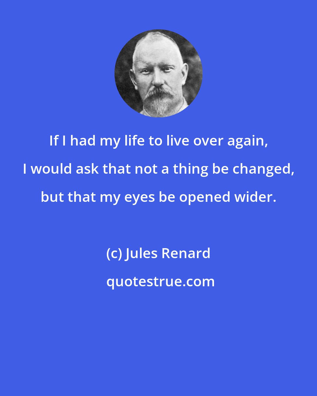 Jules Renard: If I had my life to live over again, I would ask that not a thing be changed, but that my eyes be opened wider.