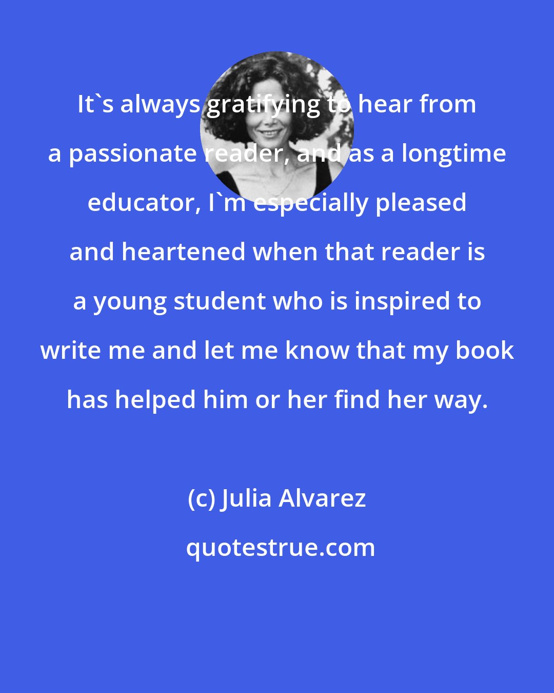 Julia Alvarez: It's always gratifying to hear from a passionate reader, and as a longtime educator, I'm especially pleased and heartened when that reader is a young student who is inspired to write me and let me know that my book has helped him or her find her way.