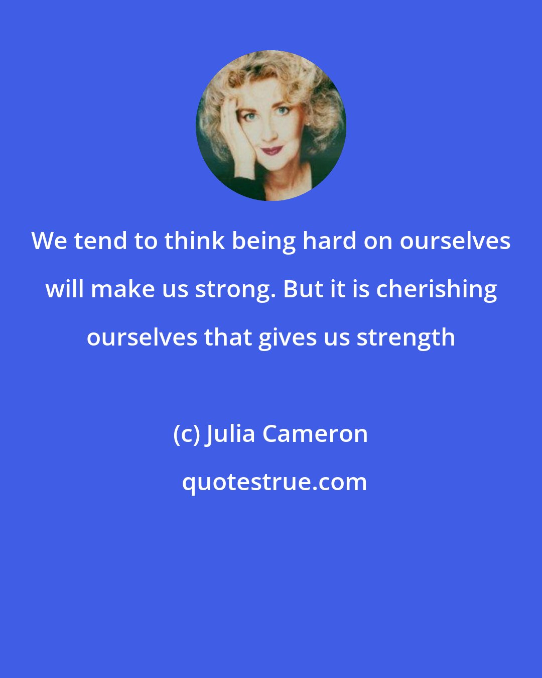 Julia Cameron: We tend to think being hard on ourselves will make us strong. But it is cherishing ourselves that gives us strength