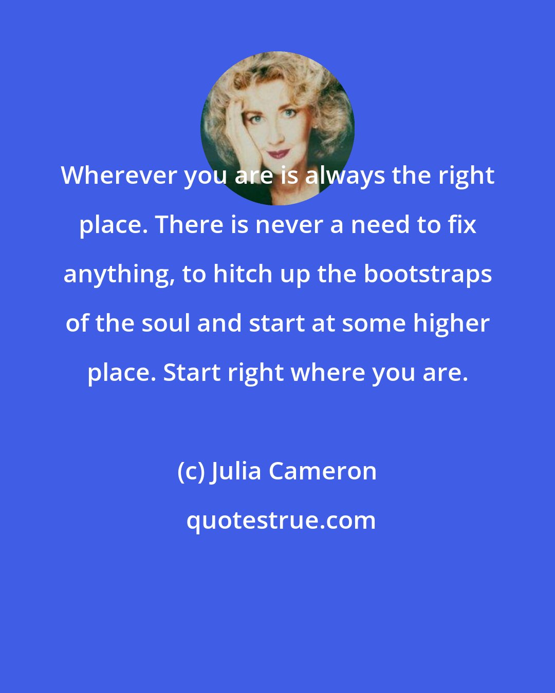 Julia Cameron: Wherever you are is always the right place. There is never a need to fix anything, to hitch up the bootstraps of the soul and start at some higher place. Start right where you are.