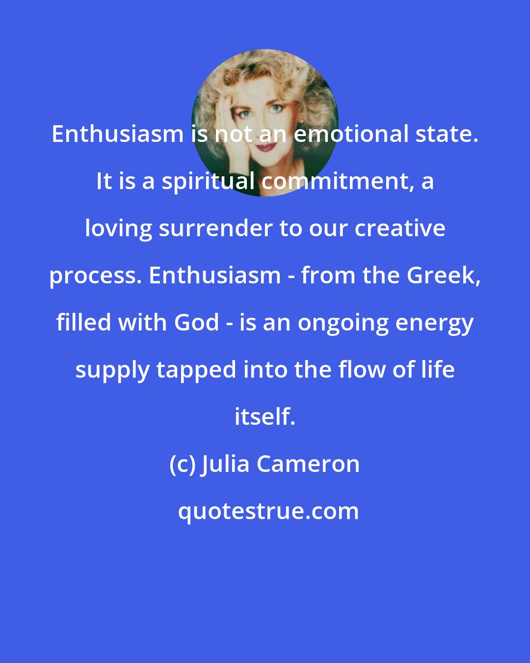 Julia Cameron: Enthusiasm is not an emotional state. It is a spiritual commitment, a loving surrender to our creative process. Enthusiasm - from the Greek, filled with God - is an ongoing energy supply tapped into the flow of life itself.