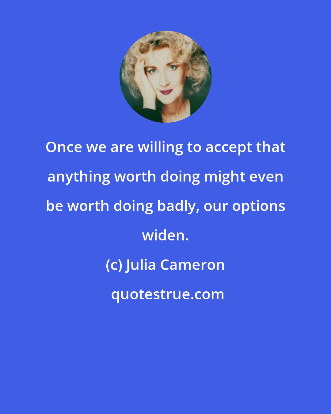 Julia Cameron: Once we are willing to accept that anything worth doing might even be worth doing badly, our options widen.