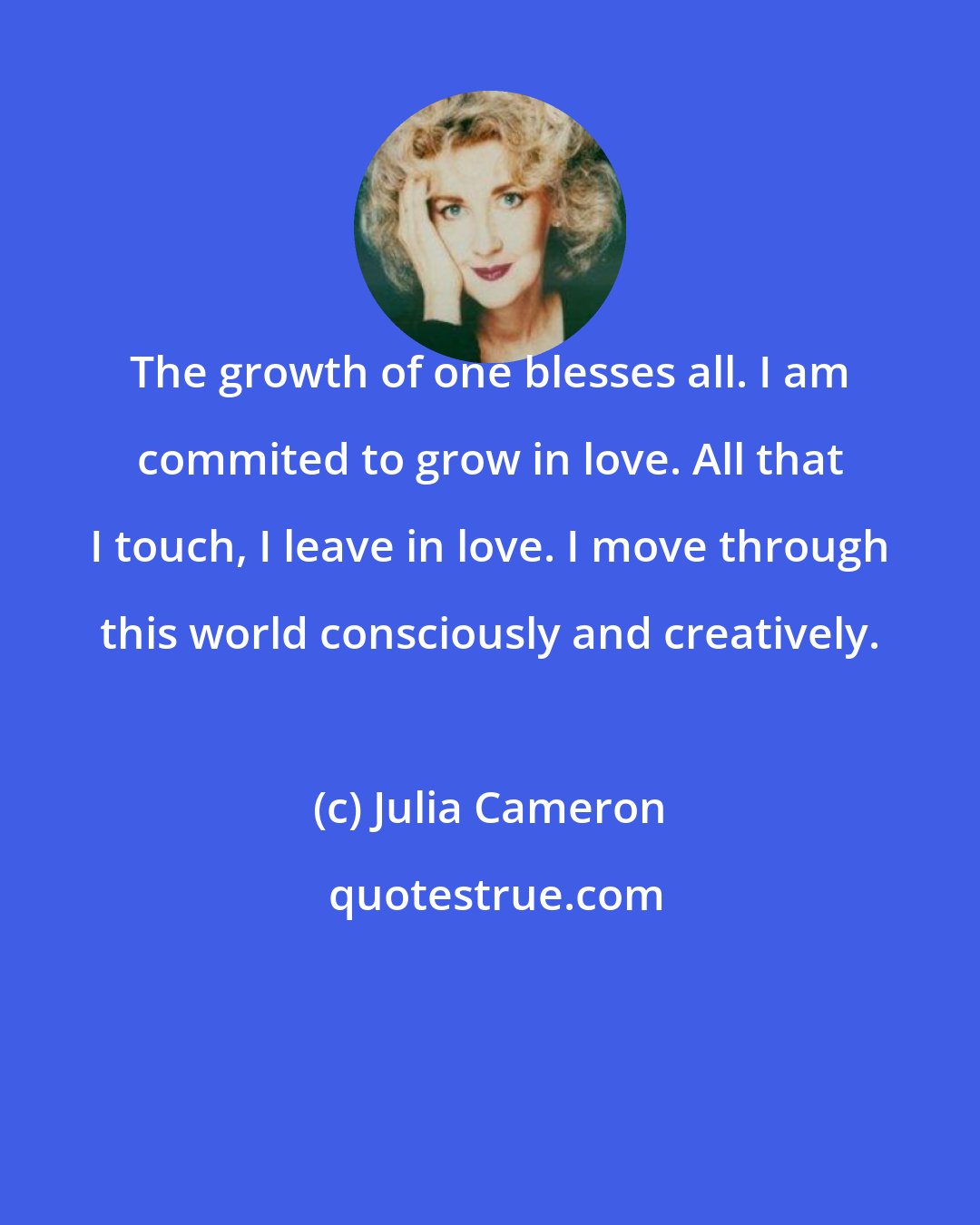 Julia Cameron: The growth of one blesses all. I am commited to grow in love. All that I touch, I leave in love. I move through this world consciously and creatively.